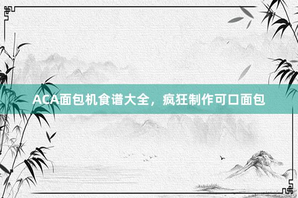 ACA面包机食谱大全，疯狂制作可口面包